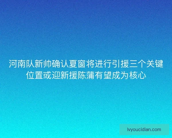 河南队新帅确认夏窗将进行引援三个关键位置或迎新援陈蒲有望成为核心