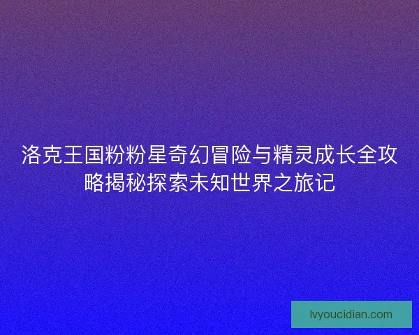 洛克王国粉粉星奇幻冒险与精灵成长全攻略揭秘探索未知世界之旅记