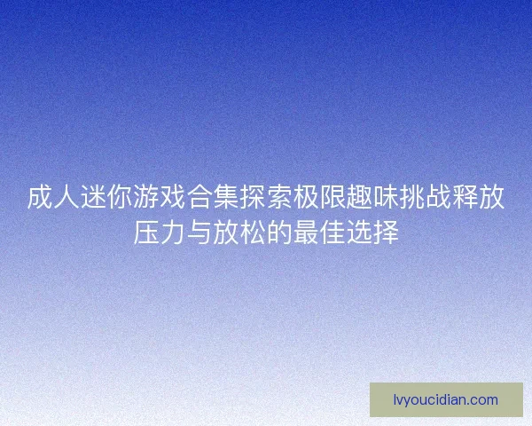 成人迷你游戏合集探索极限趣味挑战释放压力与放松的最佳选择