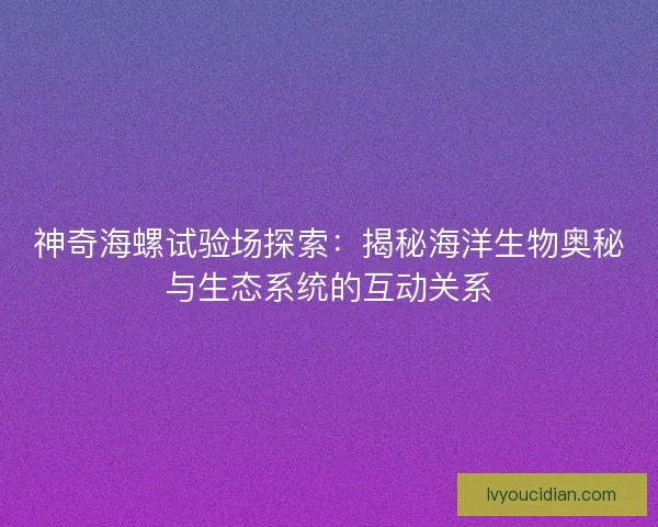 神奇海螺试验场探索：揭秘海洋生物奥秘与生态系统的互动关系