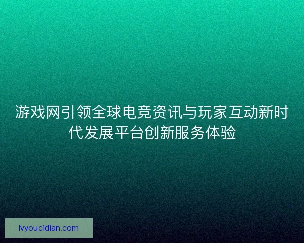 游戏网引领全球电竞资讯与玩家互动新时代发展平台创新服务体验
