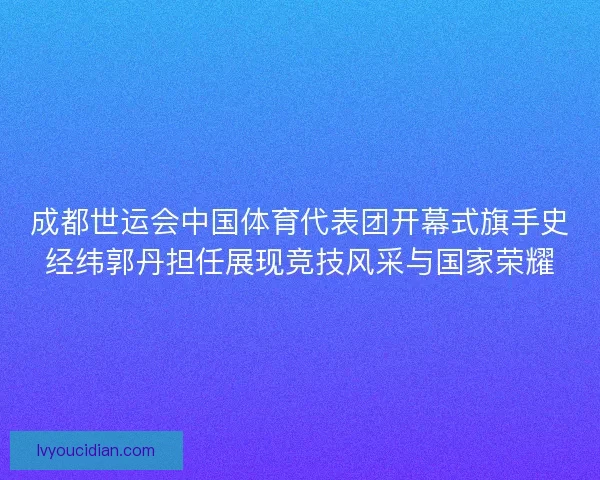成都世运会中国体育代表团开幕式旗手史经纬郭丹担任展现竞技风采与国家荣耀