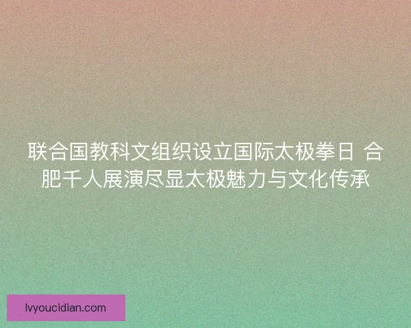 联合国教科文组织设立国际太极拳日 合肥千人展演尽显太极魅力与文化传承