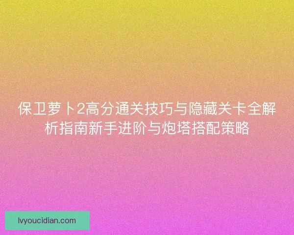 保卫萝卜2高分通关技巧与隐藏关卡全解析指南新手进阶与炮塔搭配策略