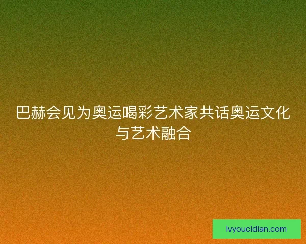 巴赫会见为奥运喝彩艺术家共话奥运文化与艺术融合