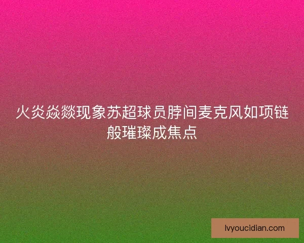 火炎焱燚现象苏超球员脖间麦克风如项链般璀璨成焦点