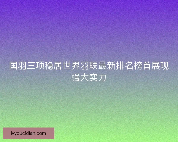国羽三项稳居世界羽联最新排名榜首展现强大实力