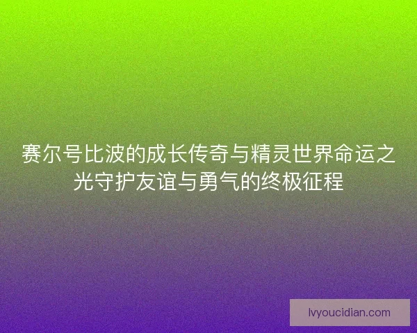 赛尔号比波的成长传奇与精灵世界命运之光守护友谊与勇气的终极征程